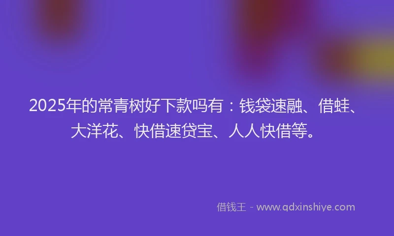 2025年的常青树好下款吗有：钱袋速融、借蛙、大洋花、快借速贷宝、人人快借等。