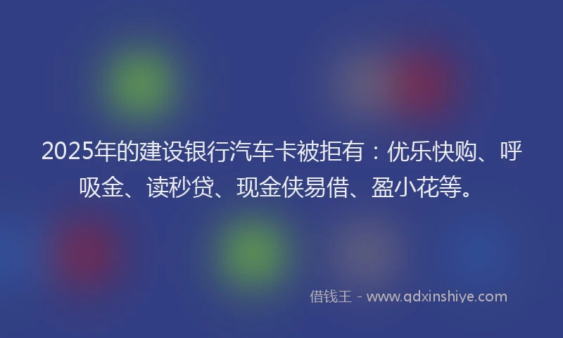 2025年的建设银行汽车卡被拒有：优乐快购、呼吸金、读秒贷、现金侠易借、盈小花等。