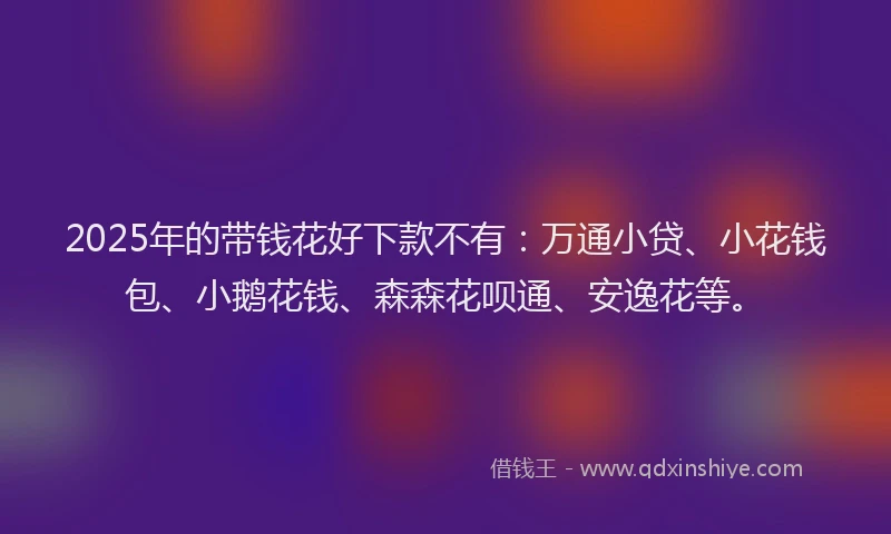 2025年的带钱花好下款不有：万通小贷、小花钱包、小鹅花钱、森森花呗通、安逸花等。