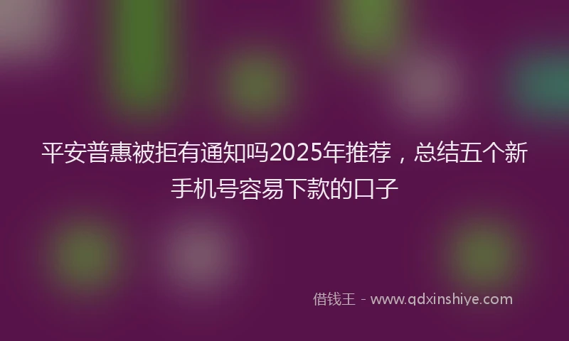 平安普惠被拒有通知吗2025年推荐，总结五个新手机号容易下款的口子