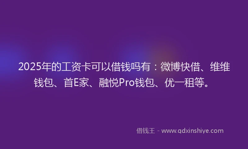2025年的工资卡可以借钱吗有：微博快借、维维钱包、首E家、融悦Pro钱包、优一租等。