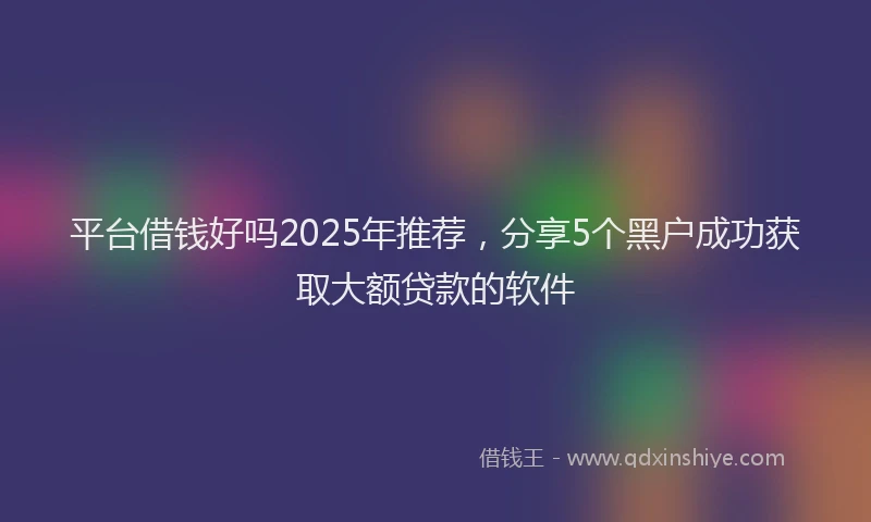 平台借钱好吗2025年推荐，分享5个黑户成功获取大额贷款的软件