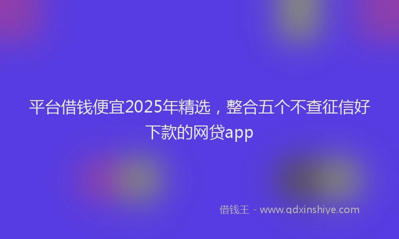 平台借钱便宜2025年精选，整合五个不查征信好下款的网贷app