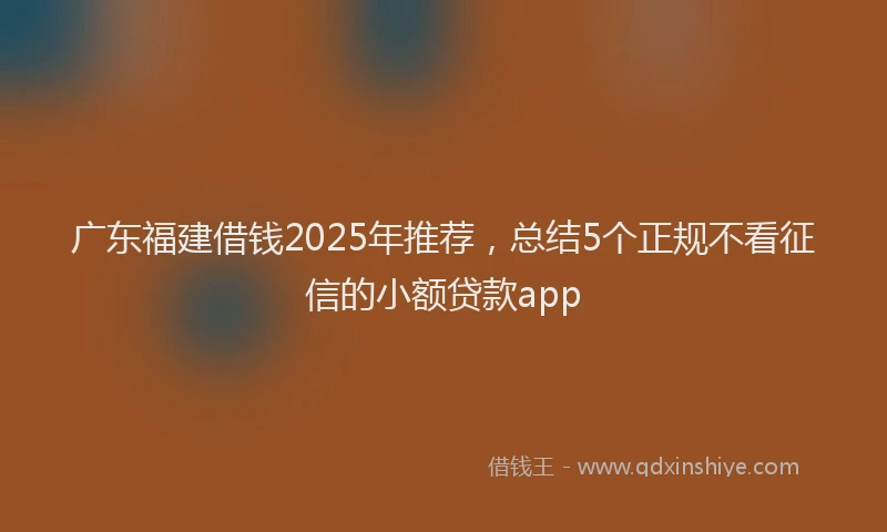 广东福建借钱2025年推荐，总结5个正规不看征信的小额贷款app