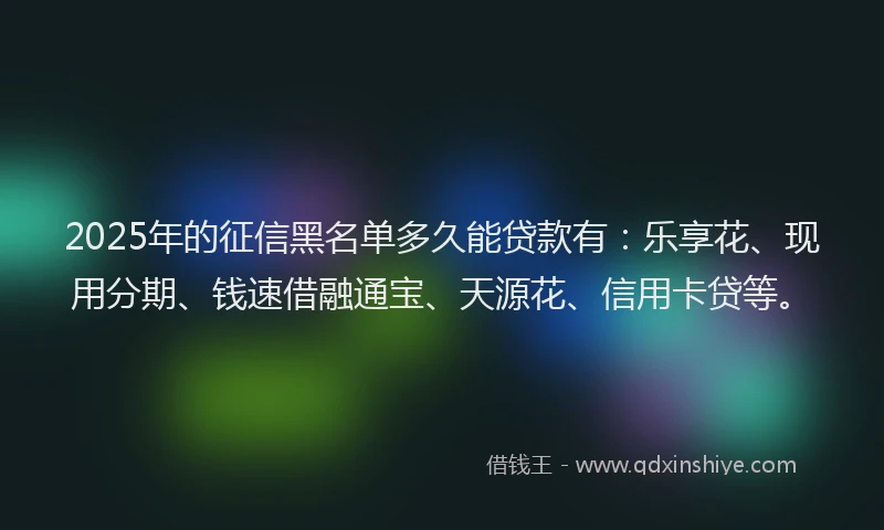 2025年的征信黑名单多久能贷款有：乐享花、现用分期、钱速借融通宝、天源花、信用卡贷等。