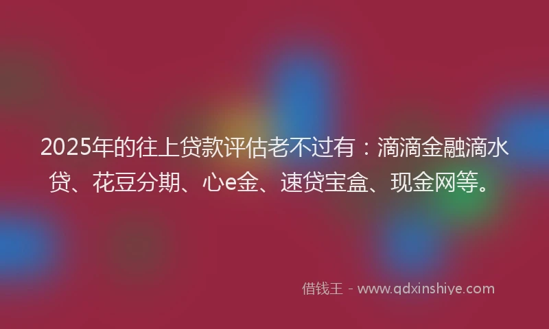 2025年的往上贷款评估老不过有：滴滴金融滴水贷、花豆分期、心e金、速贷宝盒、现金网等。