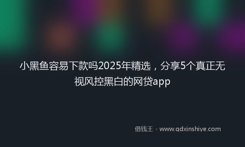 小黑鱼容易下款吗2025年精选，分享5个真正无视风控黑白的网贷app