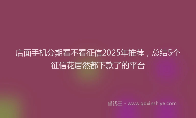店面手机分期看不看征信2025年推荐，总结5个征信花居然都下款了的平台