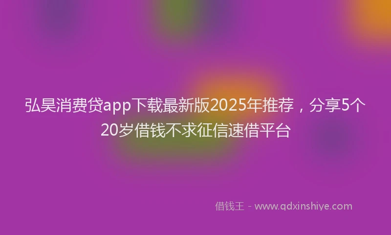 弘昊消费贷app下载最新版2025年推荐，分享5个20岁借钱不求征信速借平台