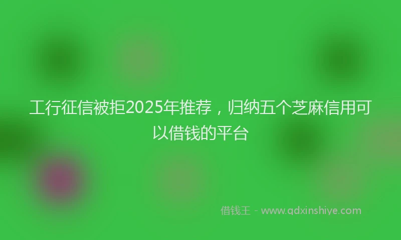 工行征信被拒2025年推荐，归纳五个芝麻信用可以借钱的平台