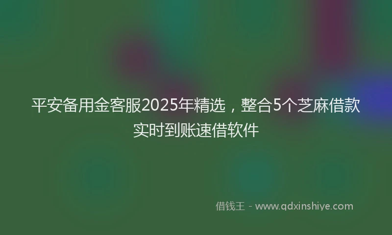 平安备用金客服2025年精选，整合5个芝麻借款实时到账速借软件
