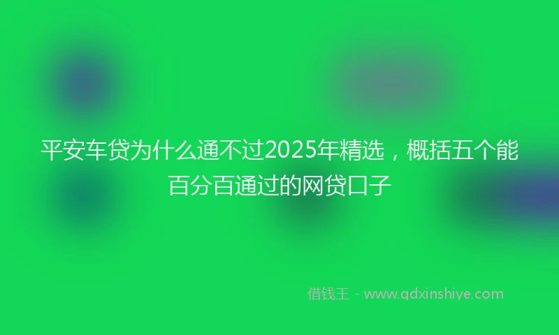 平安车贷为什么通不过2025年精选，概括五个能百分百通过的网贷口子