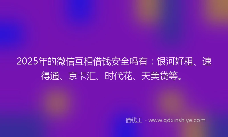 2025年的微信互相借钱安全吗有：银河好租、速得通、京卡汇、时代花、天美贷等。