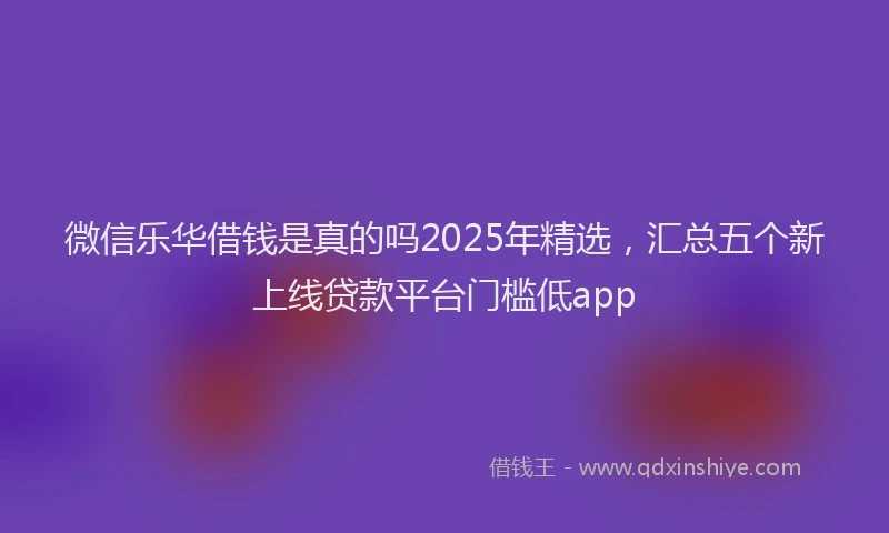 微信乐华借钱是真的吗2025年精选，汇总五个新上线贷款平台门槛低app