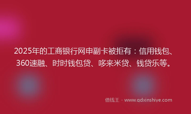 2025年的工商银行网申副卡被拒有：信用钱包、360速融、时时钱包贷、哆来米贷、钱贷乐等。
