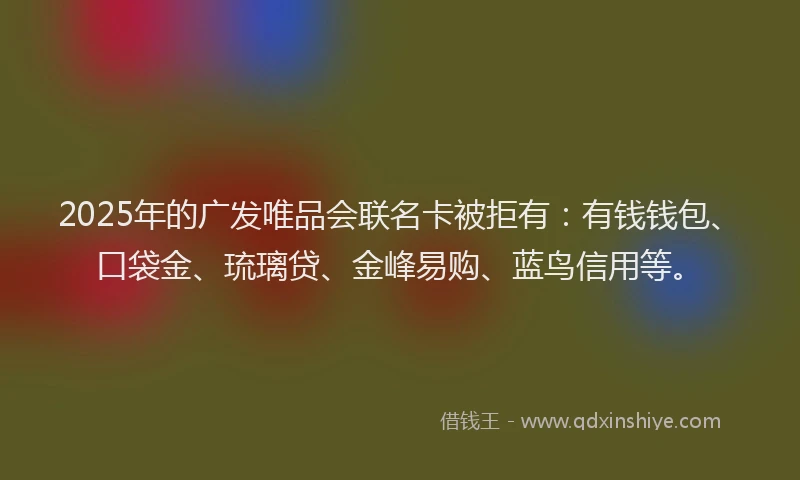 2025年的广发唯品会联名卡被拒有：有钱钱包、口袋金、琉璃贷、金峰易购、蓝鸟信用等。
