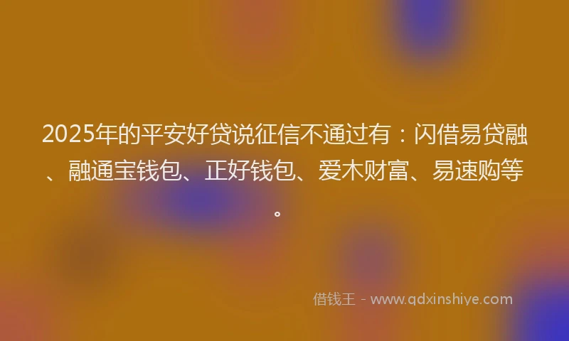 2025年的平安好贷说征信不通过有：闪借易贷融、融通宝钱包、正好钱包、爱木财富、易速购等。