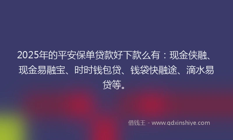 2025年的平安保单贷款好下款么有：现金侠融、现金易融宝、时时钱包贷、钱袋快融途、滴水易贷等。