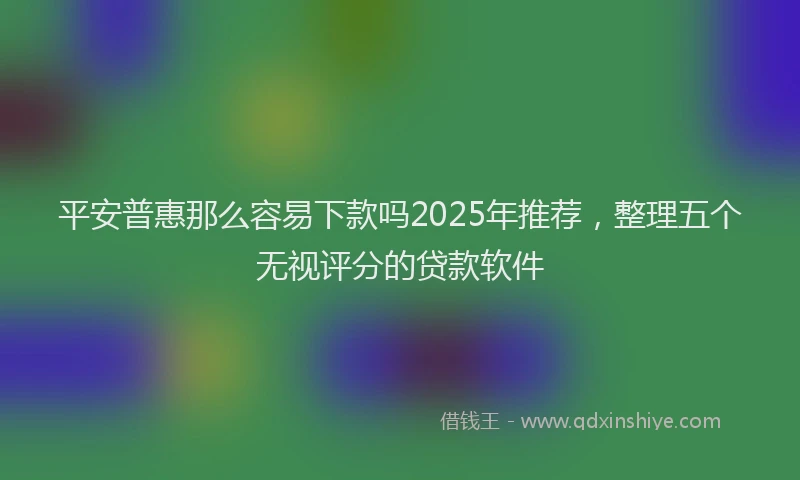 平安普惠那么容易下款吗2025年推荐，整理五个无视评分的贷款软件