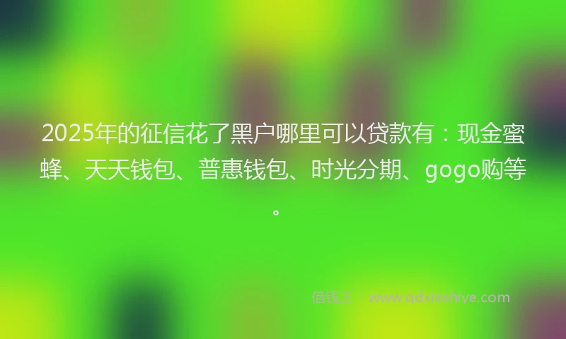 2025年的征信花了黑户哪里可以贷款有：现金蜜蜂、天天钱包、普惠钱包、时光分期、gogo购等。