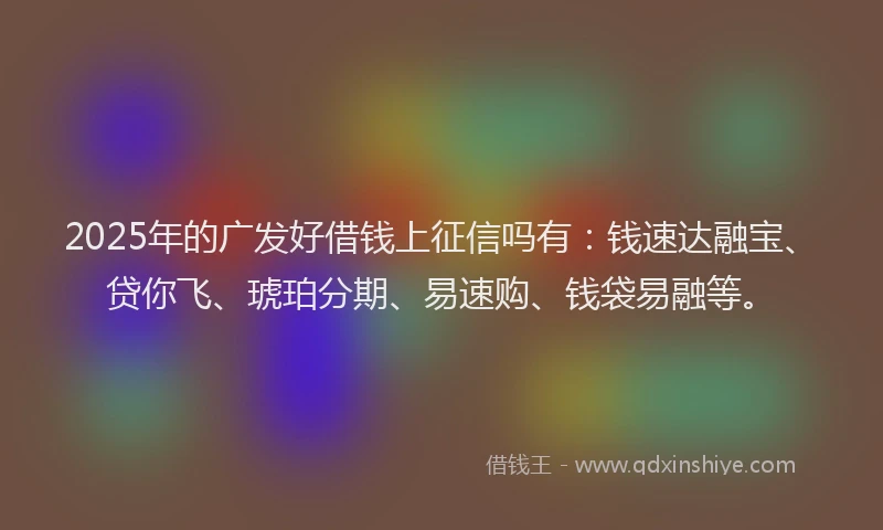 2025年的广发好借钱上征信吗有：钱速达融宝、贷你飞、琥珀分期、易速购、钱袋易融等。