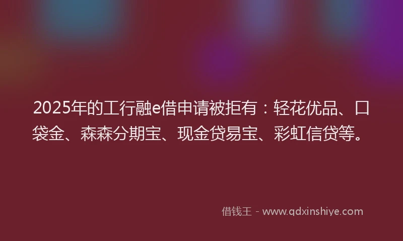 2025年的工行融e借申请被拒有：轻花优品、口袋金、森森分期宝、现金贷易宝、彩虹信贷等。