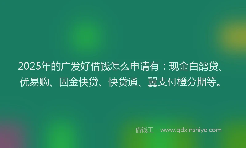 2025年的广发好借钱怎么申请有：现金白鸽贷、优易购、固金快贷、快贷通、翼支付橙分期等。