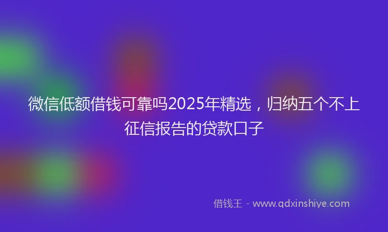 微信低额借钱可靠吗2025年精选，归纳五个不上征信报告的贷款口子