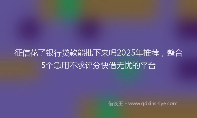 征信花了银行贷款能批下来吗2025年推荐，整合5个急用不求评分快借无忧的平台