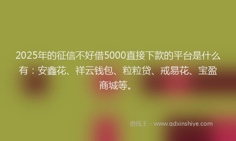 2025年的征信不好借5000直接下款的平台是什么有：安鑫花、祥云钱包、粒粒贷、戒易花、宝盈商城等。