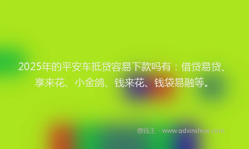 2025年的平安车抵贷容易下款吗有：借贷易贷、享来花、小金鸽、钱来花、钱袋易融等。