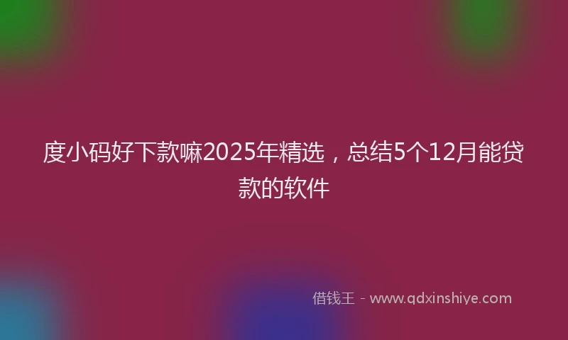 度小码好下款嘛2025年精选，总结5个12月能贷款的软件