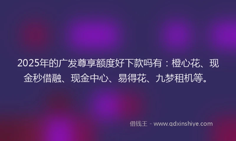 2025年的广发尊享额度好下款吗有：橙心花、现金秒借融、现金中心、易得花、九梦租机等。