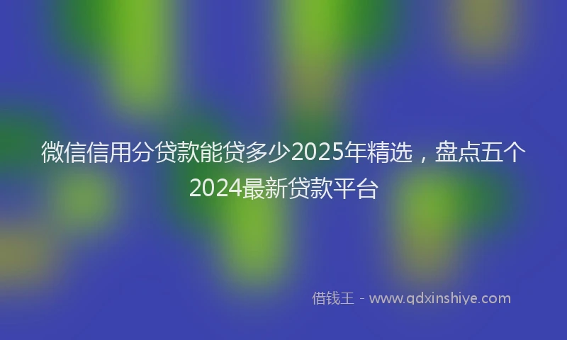 微信信用分贷款能贷多少2025年精选，盘点五个2024最新贷款平台