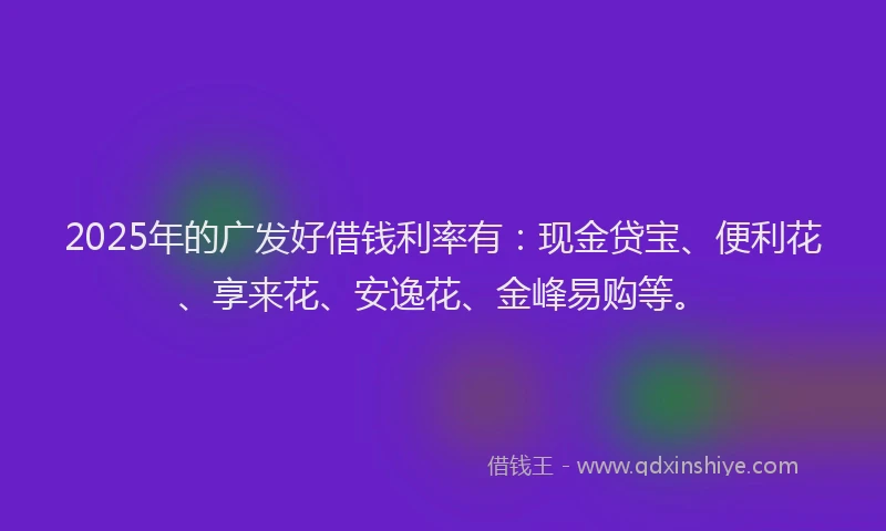 2025年的广发好借钱利率有：现金贷宝、便利花、享来花、安逸花、金峰易购等。