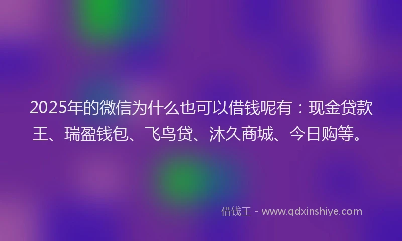 2025年的微信为什么也可以借钱呢有：现金贷款王、瑞盈钱包、飞鸟贷、沐久商城、今日购等。