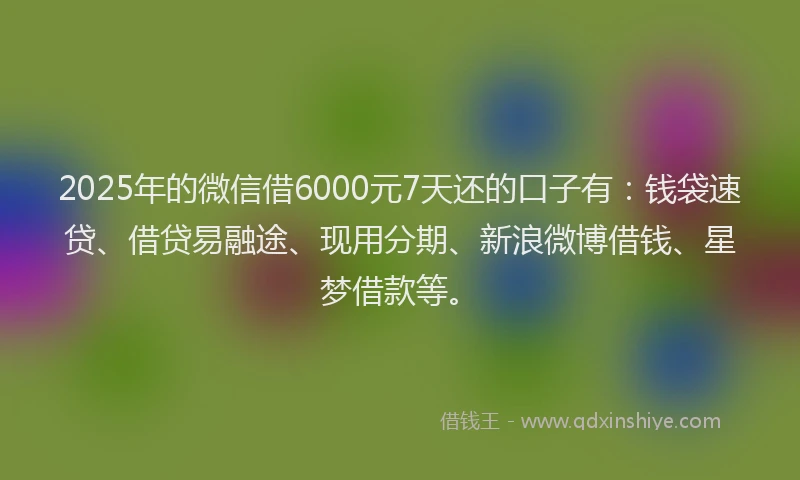 2025年的微信借6000元7天还的口子有：钱袋速贷、借贷易融途、现用分期、新浪微博借钱、星梦借款等。