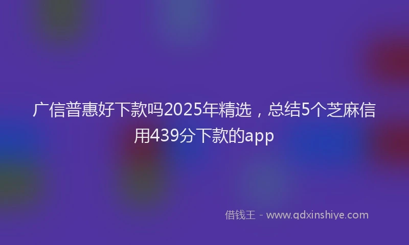 广信普惠好下款吗2025年精选，总结5个芝麻信用439分下款的app