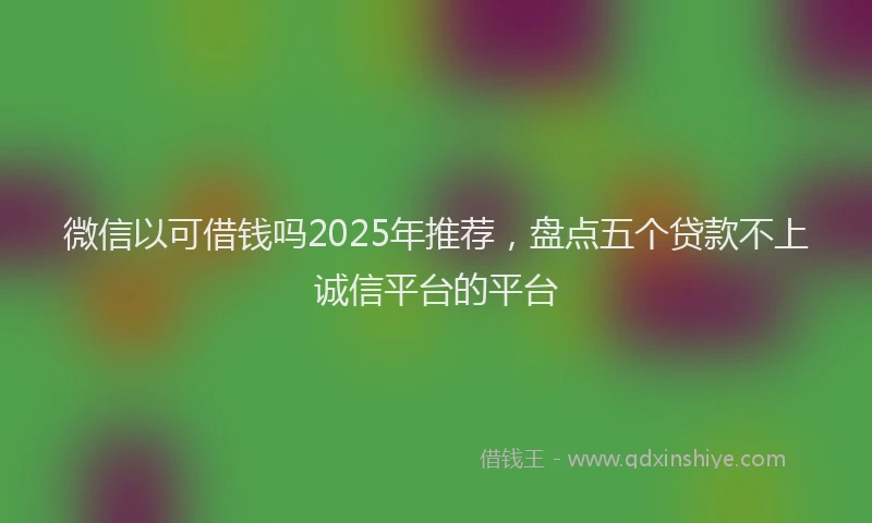 微信以可借钱吗2025年推荐，盘点五个贷款不上诚信平台的平台