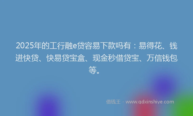2025年的工行融e贷容易下款吗有：易得花、钱进快贷、快易贷宝盒、现金秒借贷宝、万信钱包等。