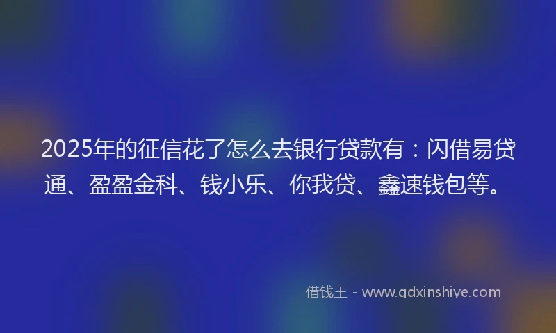2025年的征信花了怎么去银行贷款有：闪借易贷通、盈盈金科、钱小乐、你我贷、鑫速钱包等。