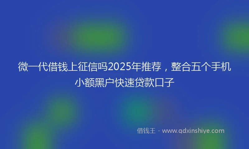微一代借钱上征信吗2025年推荐，整合五个手机小额黑户快速贷款口子