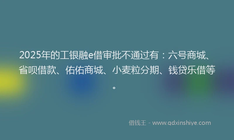 2025年的工银融e借审批不通过有：六号商城、省呗借款、佑佑商城、小麦粒分期、钱贷乐借等。