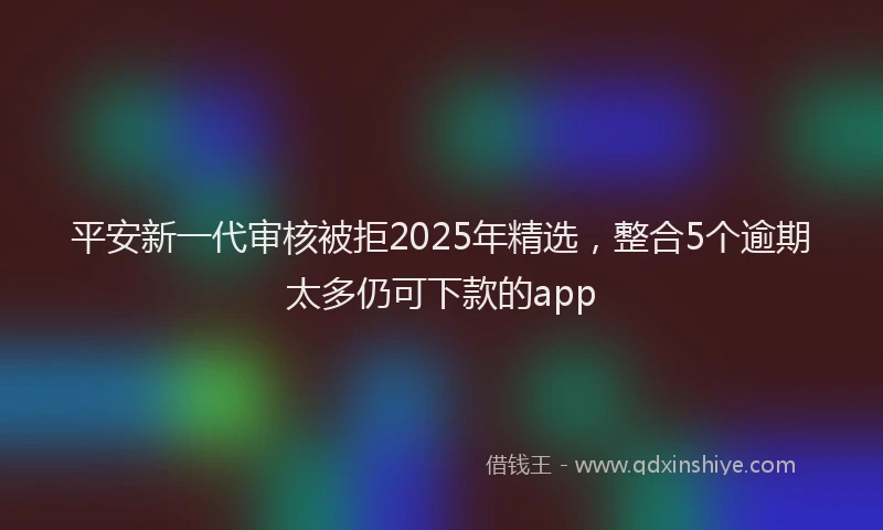 平安新一代审核被拒2025年精选，整合5个逾期太多仍可下款的app