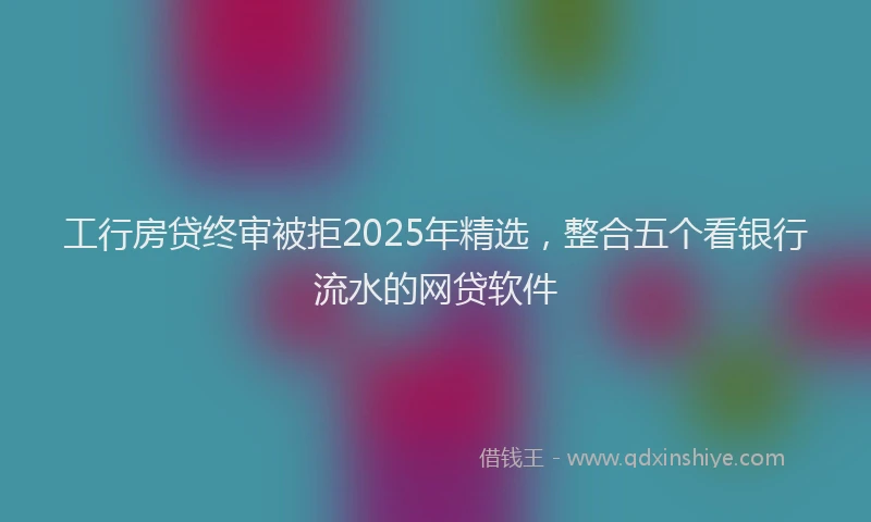 工行房贷终审被拒2025年精选，整合五个看银行流水的网贷软件