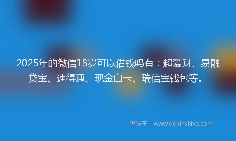 2025年的微信18岁可以借钱吗有：超爱财、易融贷宝、速得通、现金白卡、瑞信宝钱包等。