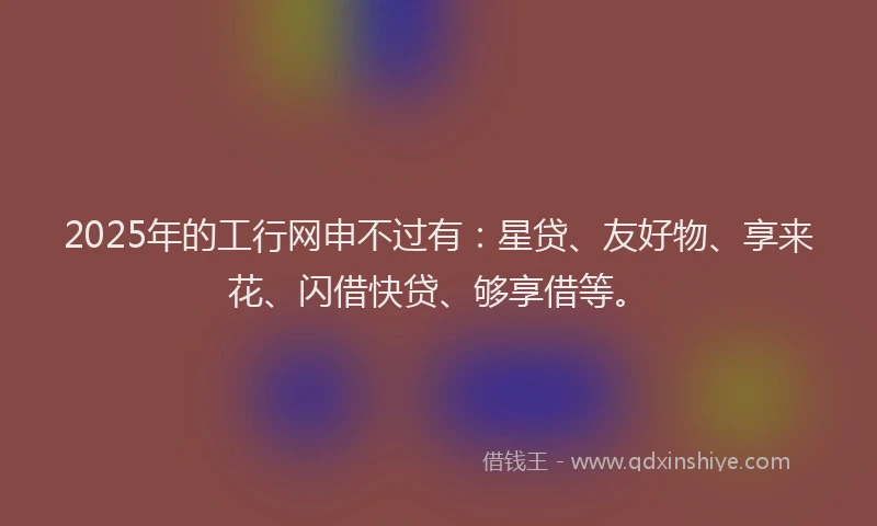 2025年的工行网申不过有：星贷、友好物、享来花、闪借快贷、够享借等。