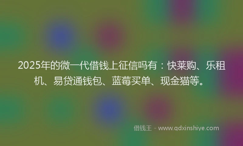 2025年的微一代借钱上征信吗有：快莱购、乐租机、易贷通钱包、蓝莓买单、现金猫等。