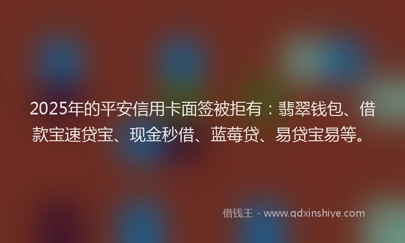 2025年的平安信用卡面签被拒有：翡翠钱包、借款宝速贷宝、现金秒借、蓝莓贷、易贷宝易等。