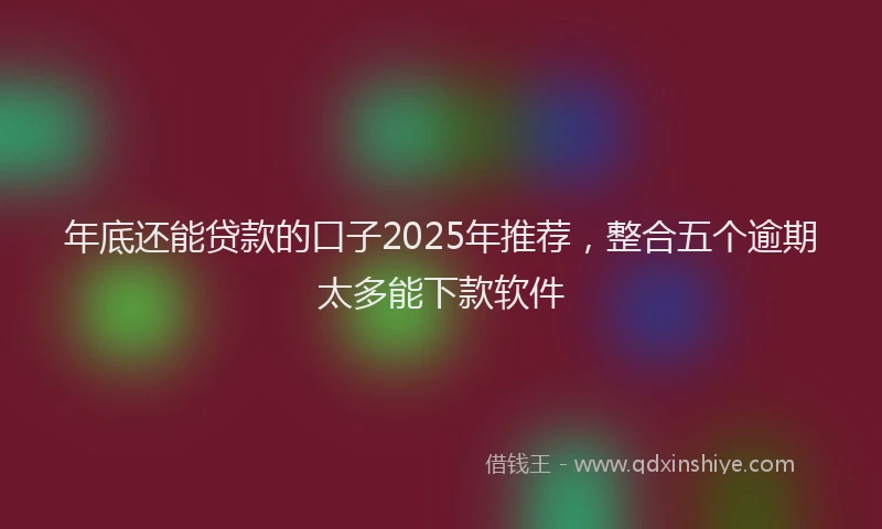 年底还能贷款的口子2025年推荐，整合五个逾期太多能下款软件